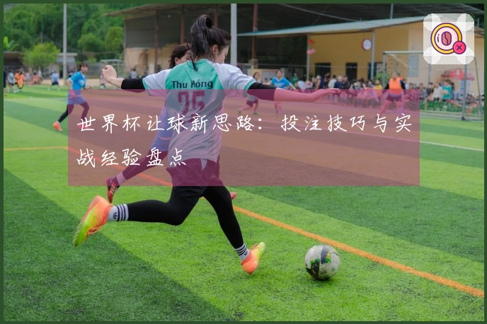 世界杯让球新思路：投注技巧与实战经验盘点
